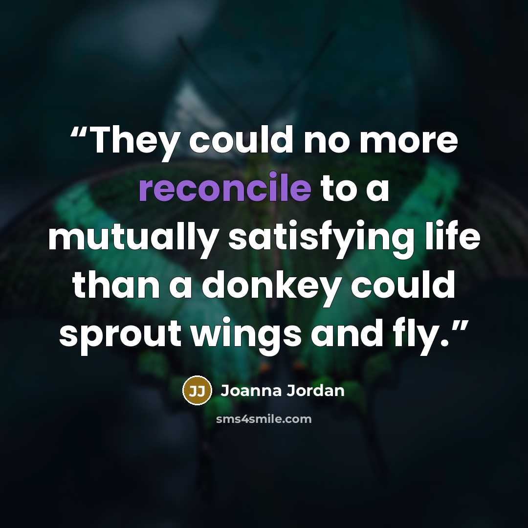“They could no more reconcile to a mutually satisfying life than a donkey could sprout wings and fly.” quote by Joanna Jordan