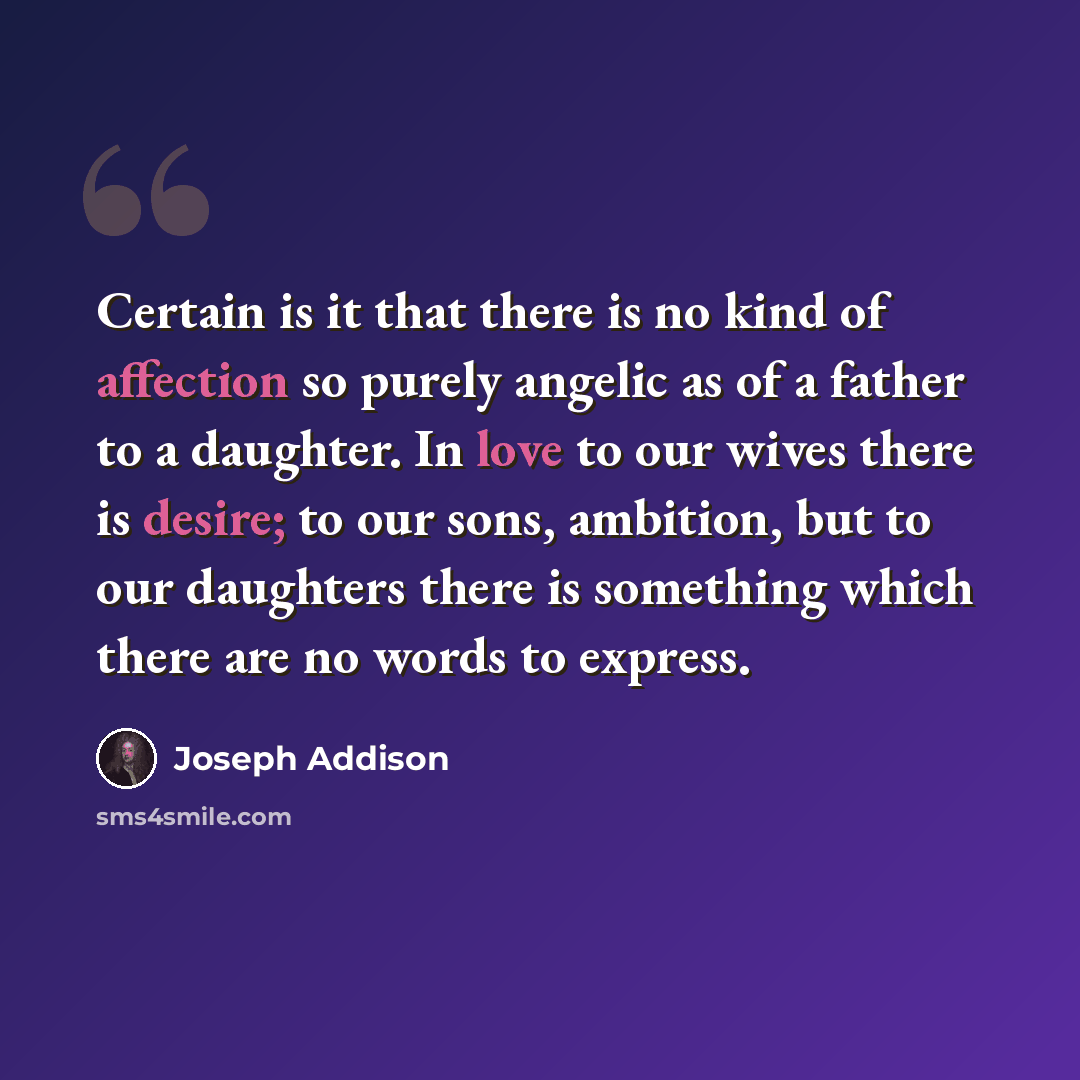 “Certain is it that there is no kind of affection so purely angelic as of a father to a daughter. In love to our wives there is desire; to our sons, ambition, but to our daughters there is something which there are no words to express.” quote by Joseph Addison