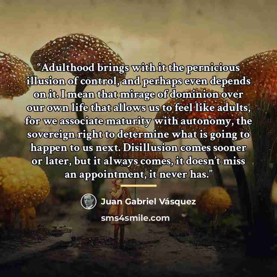 “Adulthood brings with it the pernicious illusion of control, and perhaps even depends on it. I mean that mirage of dominion over our own life that allows us to feel like adults, for we associate maturity with autonomy, the sovereign right to determine what is going to happen to us next…” quote by Juan Gabriel Vásquez