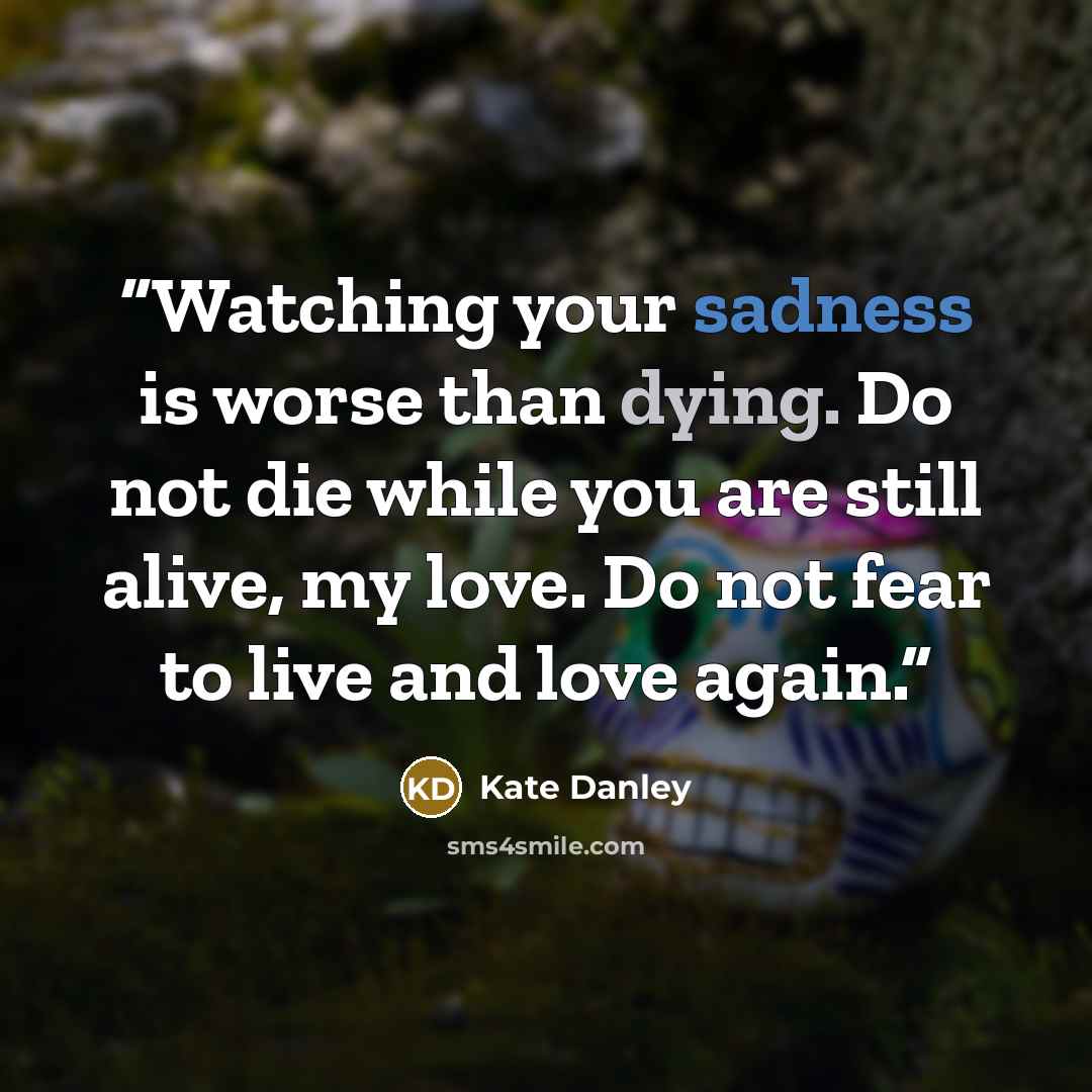 “Watching your sadness is worse than dying. Do not die while you are still alive, my love. Do not fear to live and love again.” quote by Kate Danley