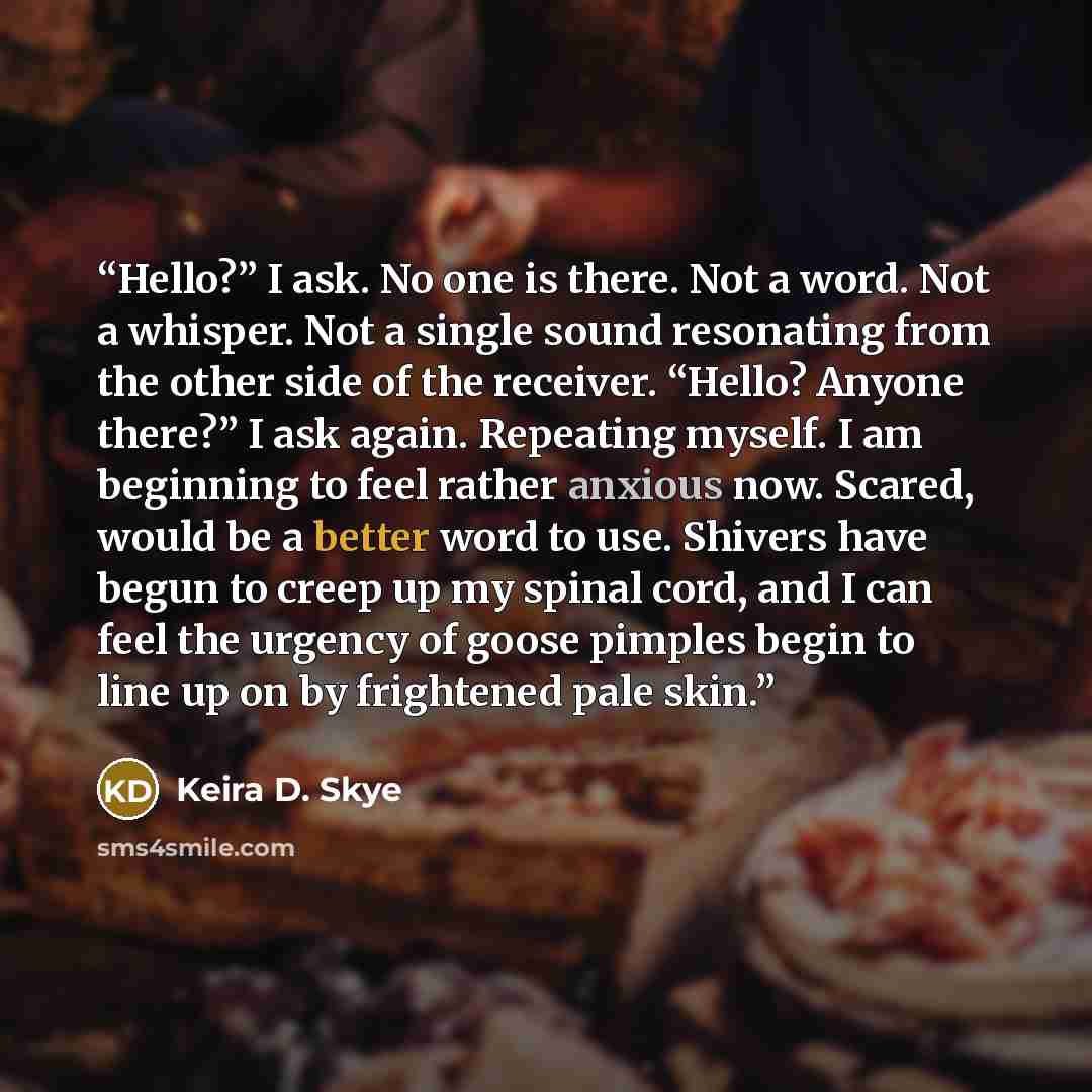 “Hello?” I ask. No one is there. Not a word. Not a whisper. Not a single sound resonating from the other side of the receiver. “Hello? Anyone there?” I ask again. Repeating myself. I am beginning to feel rather anxious now. Scared, would be a better word to use. Shivers have begun to creep up my…” quote by Keira D. Skye