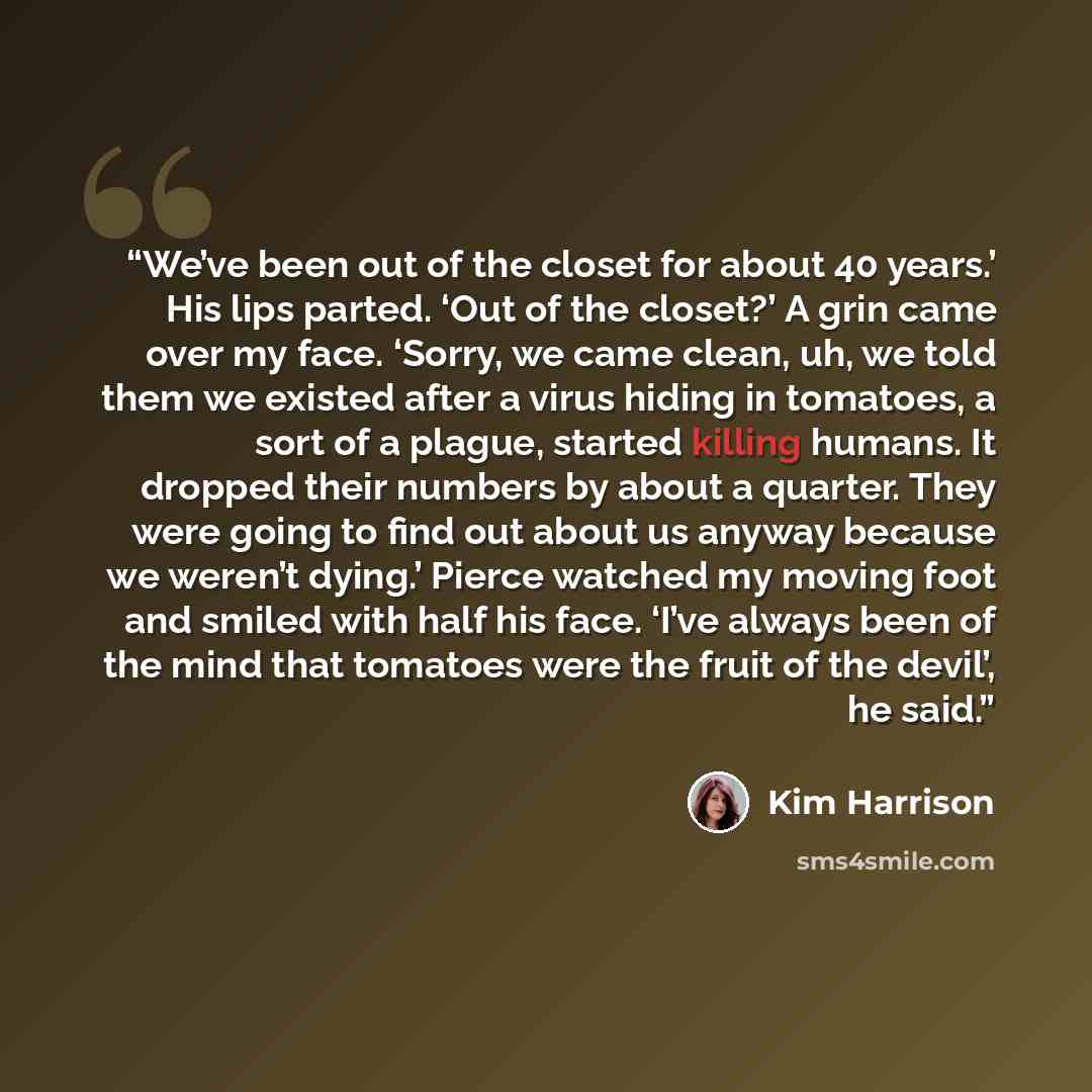 “We’ve been out of the closet for about 40 years.’ His lips parted. ‘Out of the closet?’ A grin came over my face. ‘Sorry, we came clean, uh, we told them we existed after a virus hiding in tomatoes, a sort of a plague, started killing humans. It dropped their numbers by about a quarter. They were…” quote by Kim Harrison