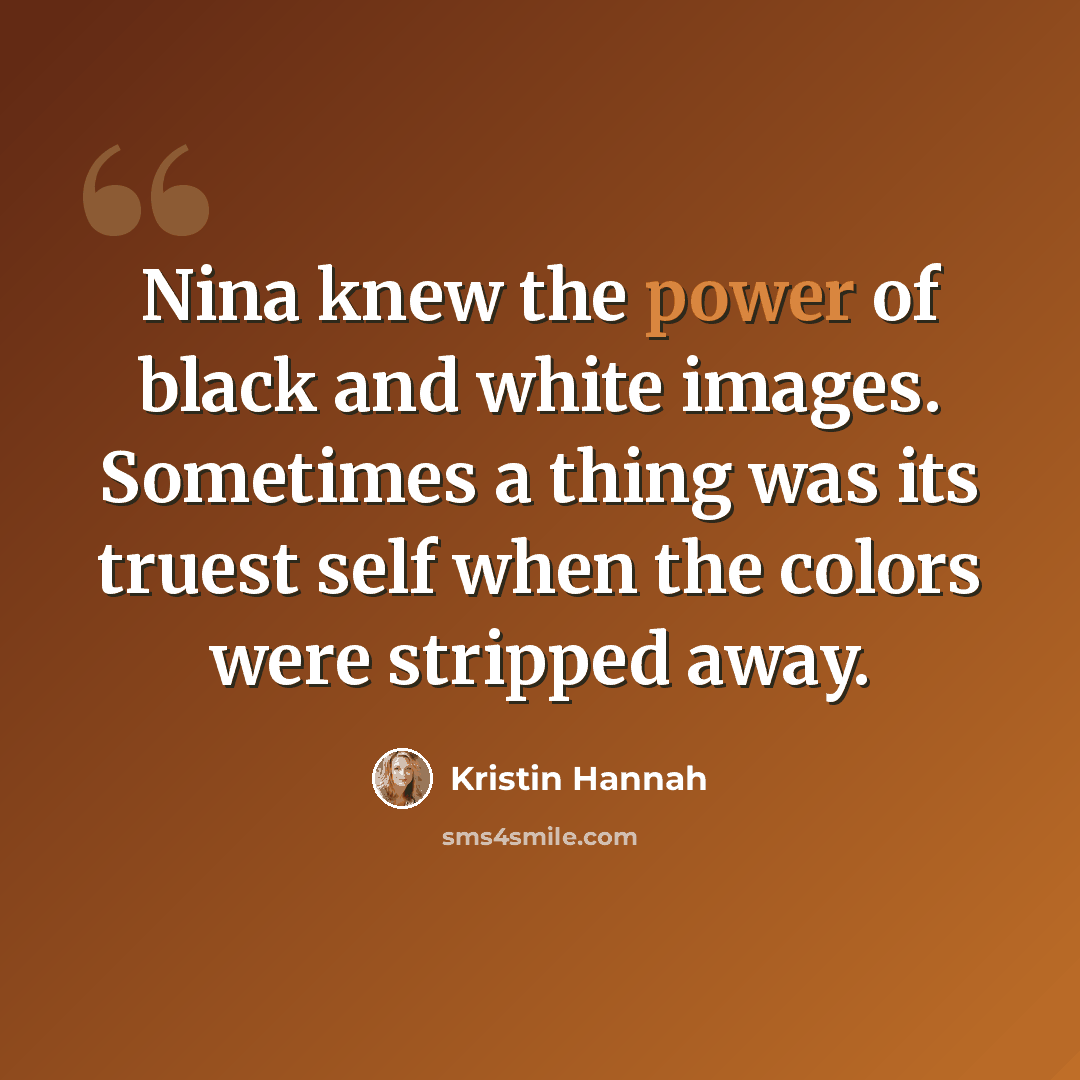 “Nina knew the power of black and white images. Sometimes a thing was its truest self when the colors were stripped away.” quote by Kristin Hannah