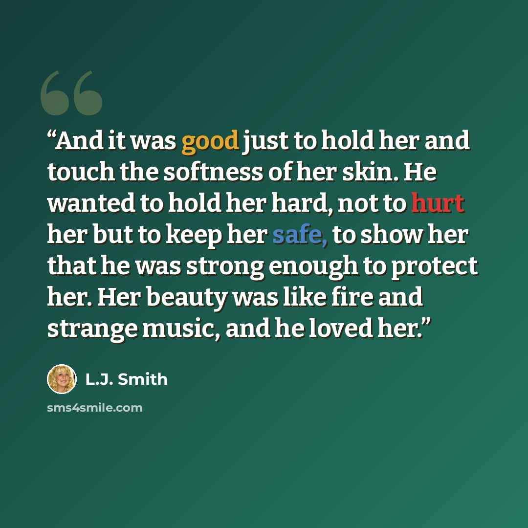 “And it was good just to hold her and touch the softness of her skin. He wanted to hold her hard, not to hurt her but to keep her safe, to show her that he was strong enough to protect her. Her beauty was like fire and strange music, and he loved her.” quote by L.J. Smith