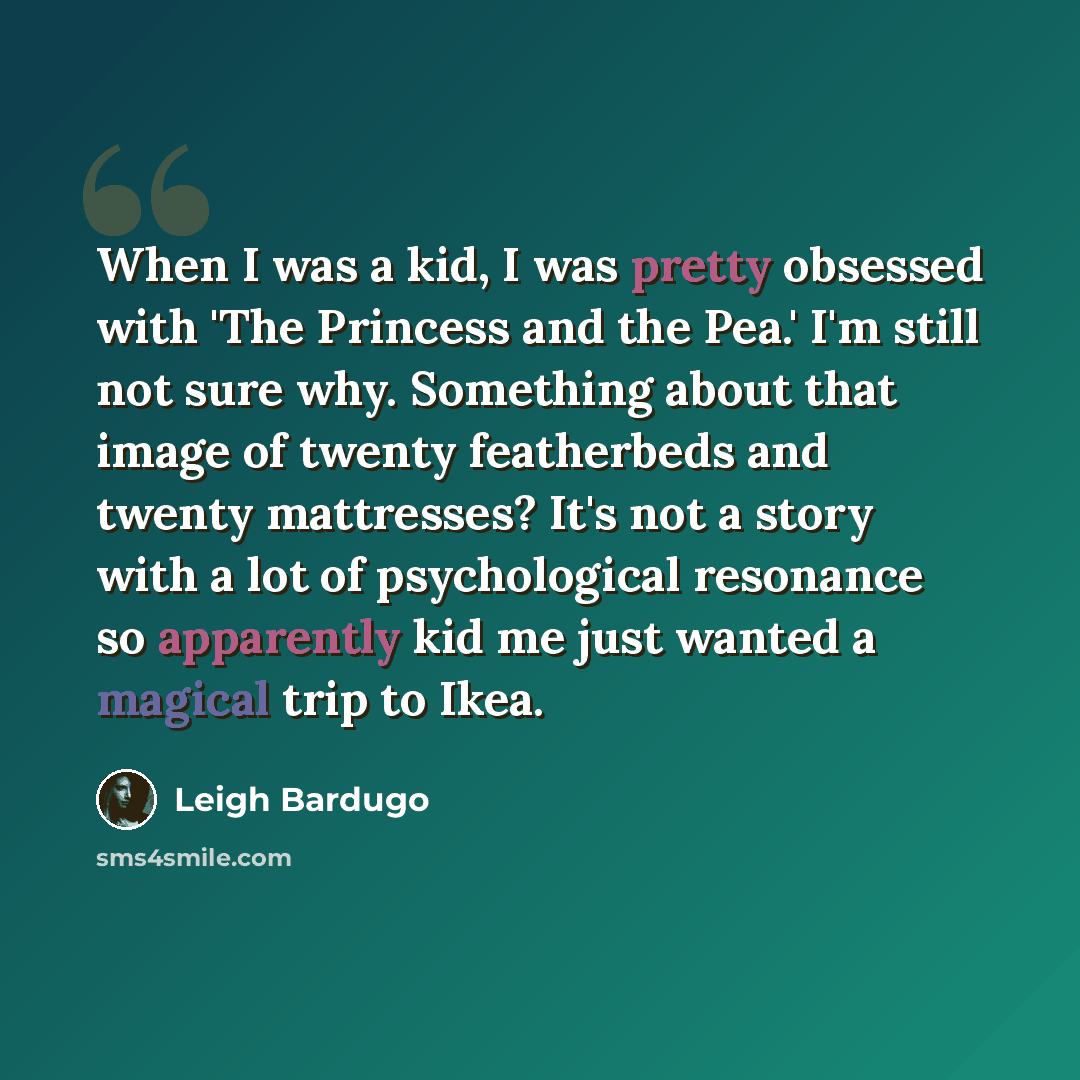 “When I was a kid, I was pretty obsessed with 'The Princess and the Pea.' I'm still not sure why. Something about that image of twenty featherbeds and twenty mattresses? It's not a story with a lot of psychological resonance so apparently kid me just wanted a magical trip to Ikea.” quote by Leigh Bardugo