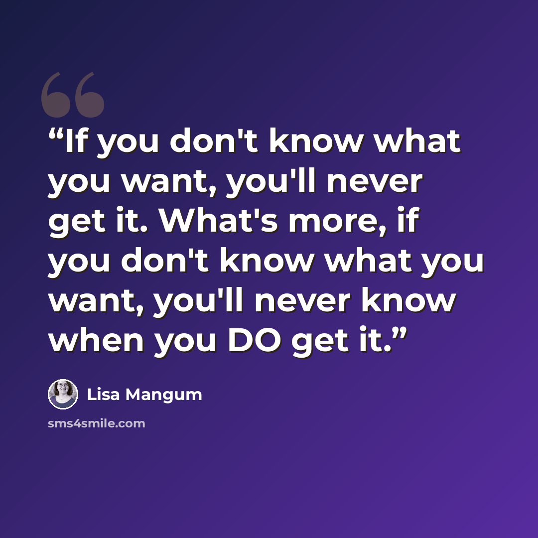 “If you don't know what you want, you'll never get it. What's more, if you don't know what you want, you'll never know when you DO get it.” quote by Lisa Mangum