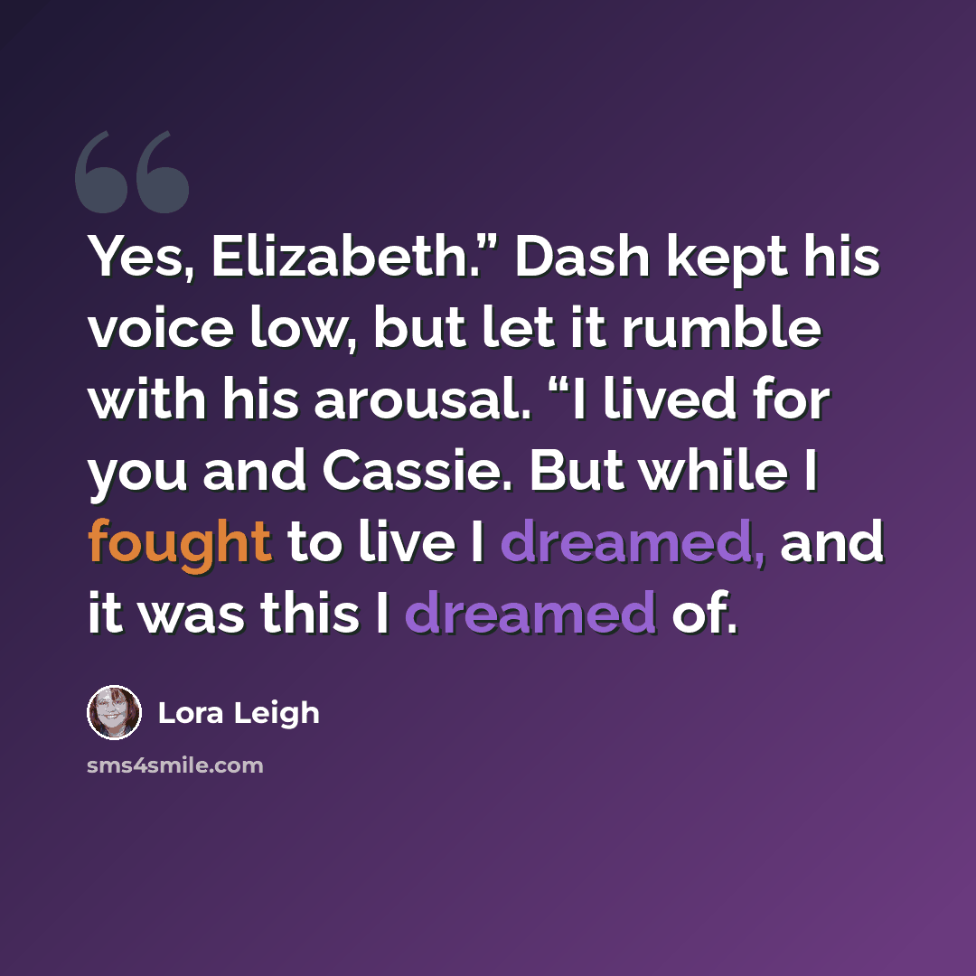 “Yes, Elizabeth.” Dash kept his voice low, but let it rumble with his arousal. “I lived for you and Cassie. But while I fought to live I dreamed, and it was this I dreamed of.” quote by Lora Leigh