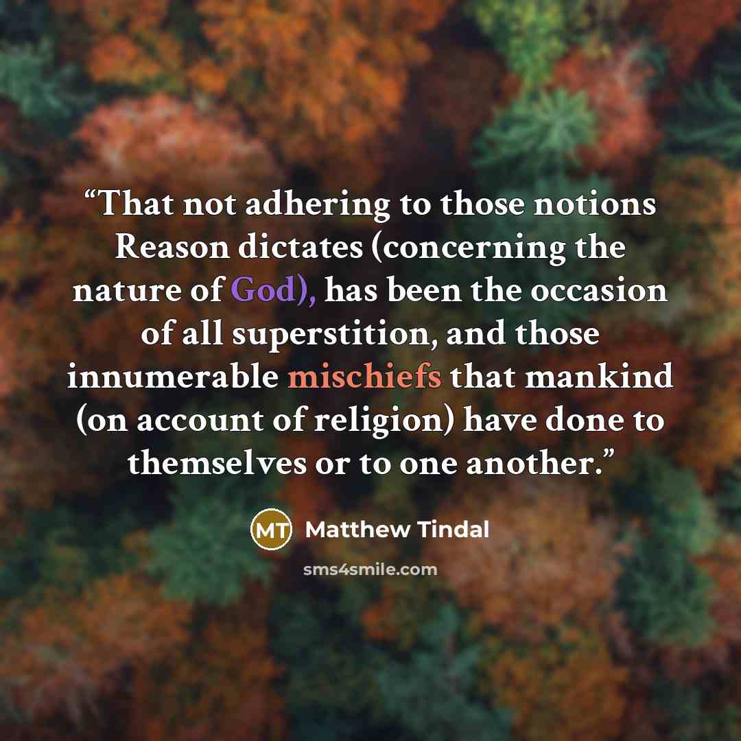 “That not adhering to those notions Reason dictates (concerning the nature of God), has been the occasion of all superstition, and those innumerable mischiefs that mankind (on account of religion) have done to themselves or to one another.” quote by Matthew Tindal