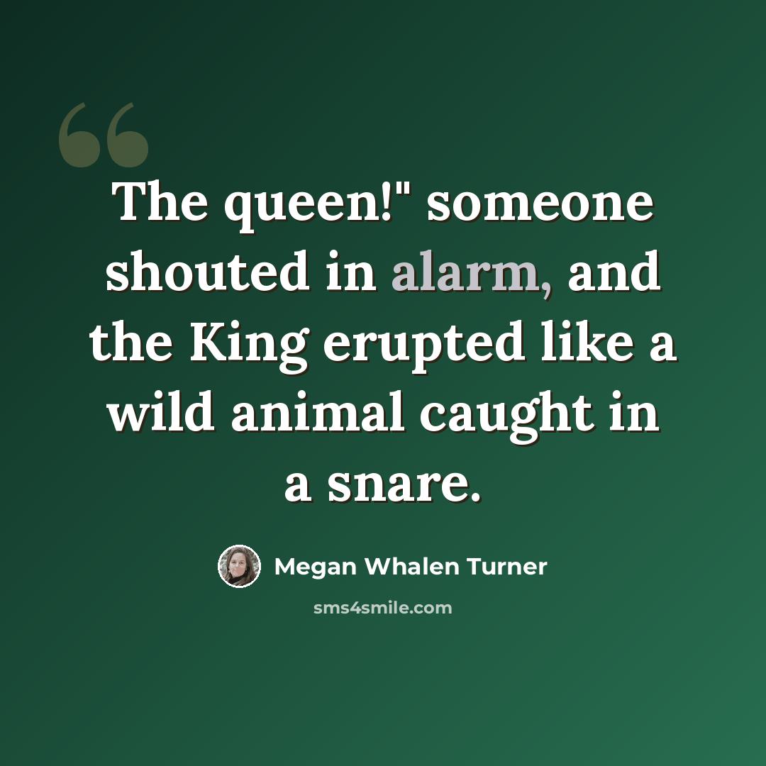 “The queen!" someone shouted in alarm, and the King erupted like a wild animal caught in a snare.” quote by Megan Whalen Turner