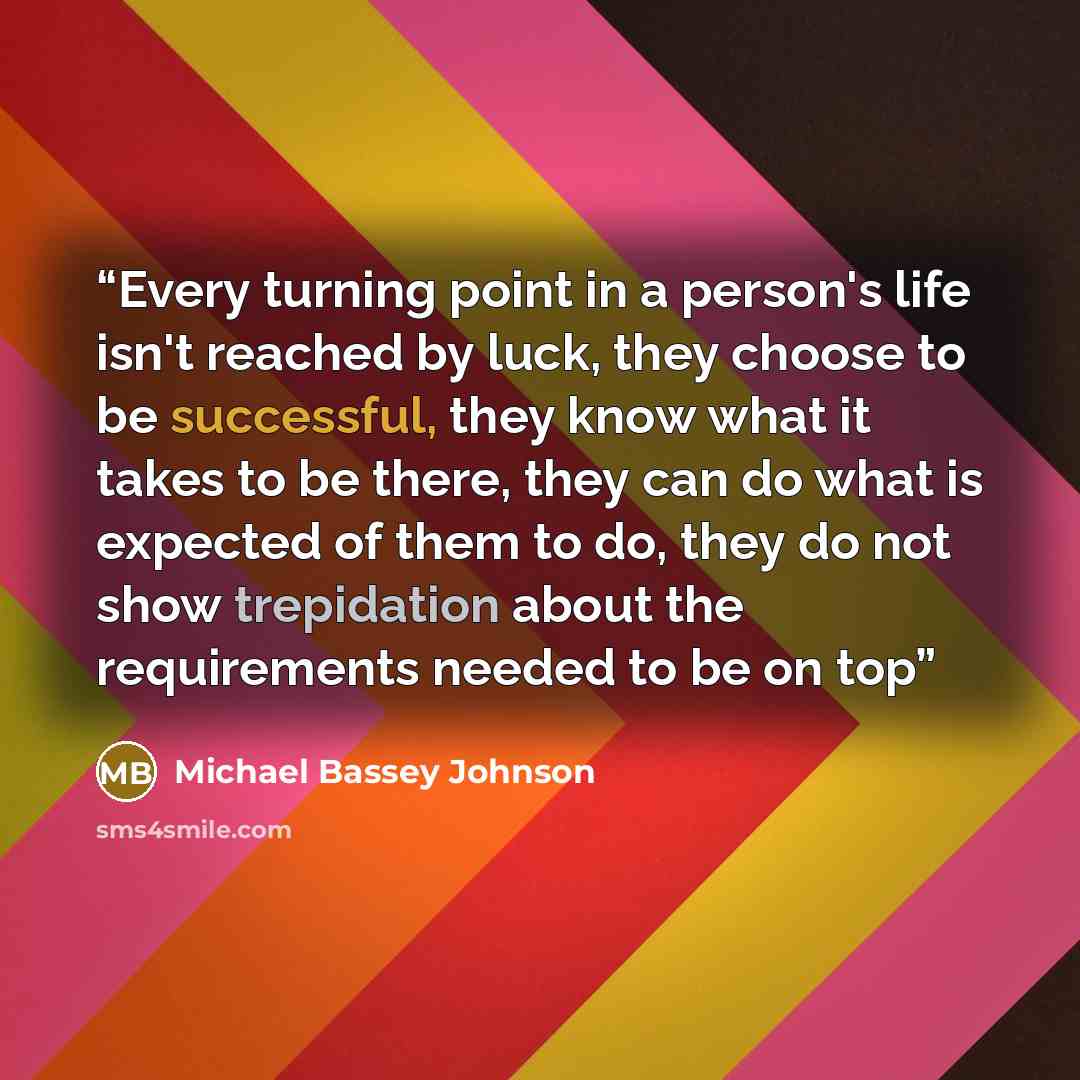 “Every turning point in a person's life isn't reached by luck, they choose to be successful, they know what it takes to be there, they can do what is expected of them to do, they do not show trepidation about the requirements needed to be on top” quote by Michael Bassey Johnson