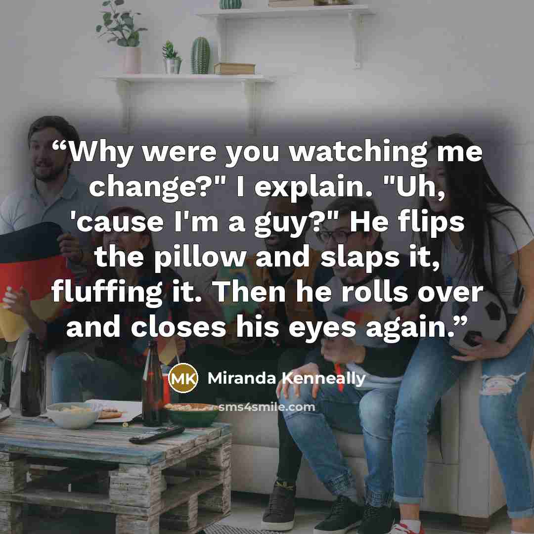 “Why were you watching me change?" I explain. "Uh, 'cause I'm a guy?" He flips the pillow and slaps it, fluffing it. Then he rolls over and closes his eyes again.” quote by Miranda Kenneally