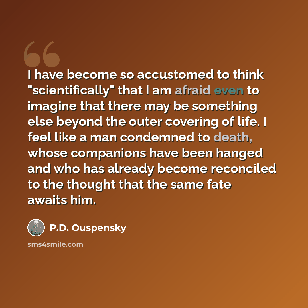 “I have become so accustomed to think "scientifically" that I am afraid even to imagine that there may be something else beyond the outer covering of life. I feel like a man condemned to death, whose companions have been hanged and who has already become reconciled to the thought that the same fate…” quote by P.D. Ouspensky