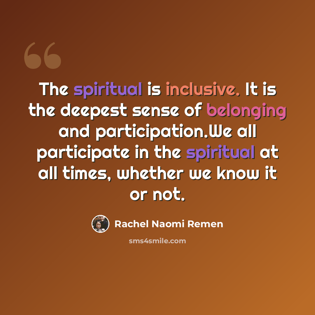 “The spiritual is inclusive. It is the deepest sense of belonging and participation.We all participate in the spiritual at all times, whether we know it or not.” quote by Rachel Naomi Remen