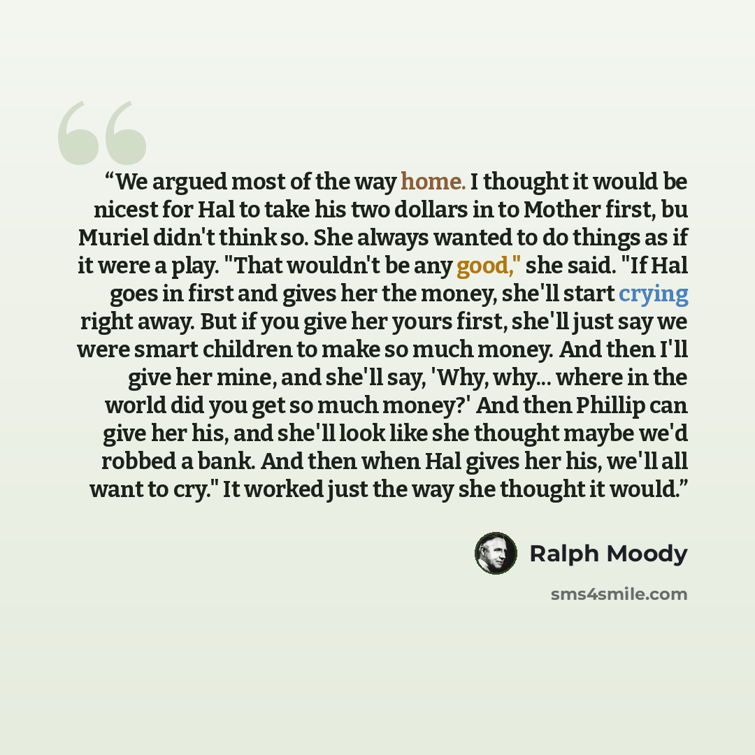 “We argued most of the way home. I thought it would be nicest for Hal to take his two dollars in to Mother first, bu Muriel didn't think so. She always wanted to do things as if it were a play. "That wouldn't be any good," she said. "If Hal goes in first and gives her the money, she'll start crying…” quote by Ralph Moody