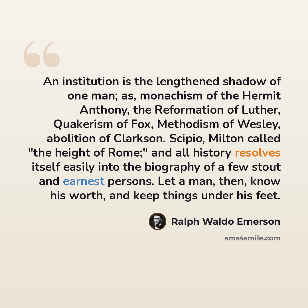 “An institution is the lengthened shadow of one man; as, monachism of the Hermit Anthony, the Reformation of Luther, Quakerism of Fox, Methodism of Wesley, abolition of Clarkson. Scipio, Milton called "the height of Rome;" and all history resolves itself easily into the biography of a few stout and…” quote by Ralph Waldo Emerson