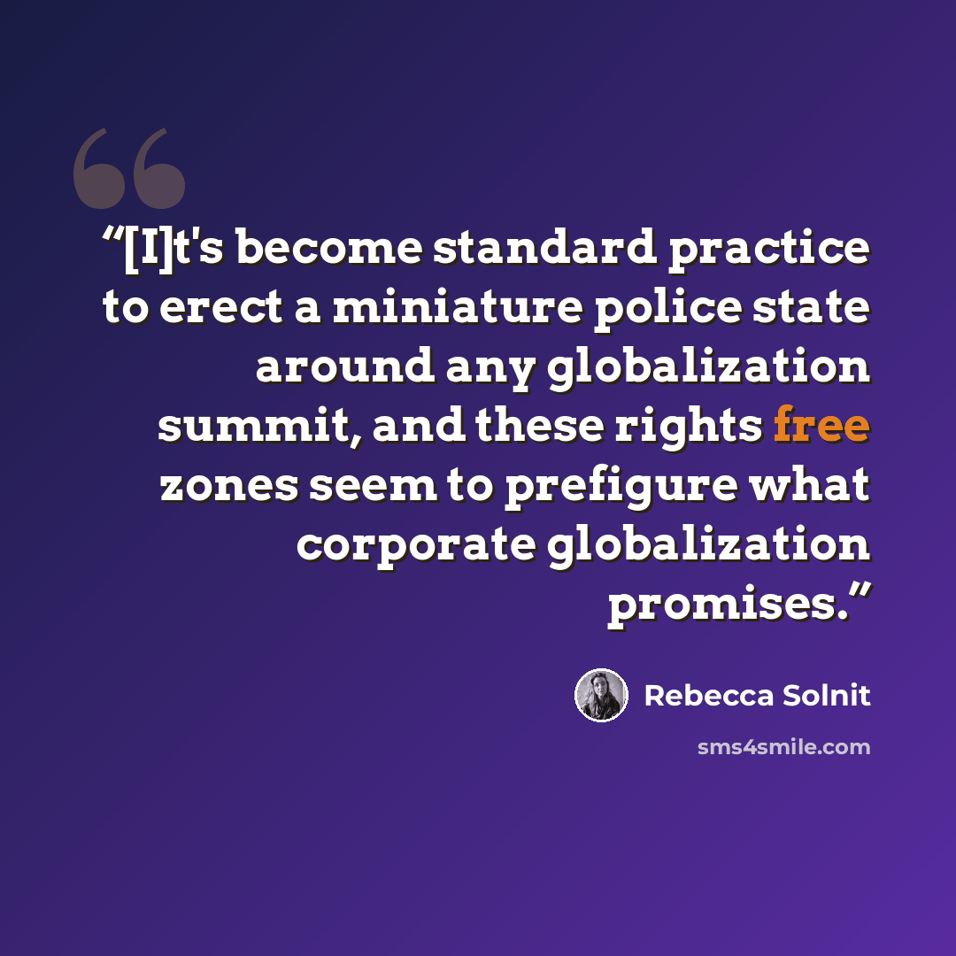 “[I]t's become standard practice to erect a miniature police state around any globalization summit, and these rights free zones seem to prefigure what corporate globalization promises.” quote by Rebecca Solnit