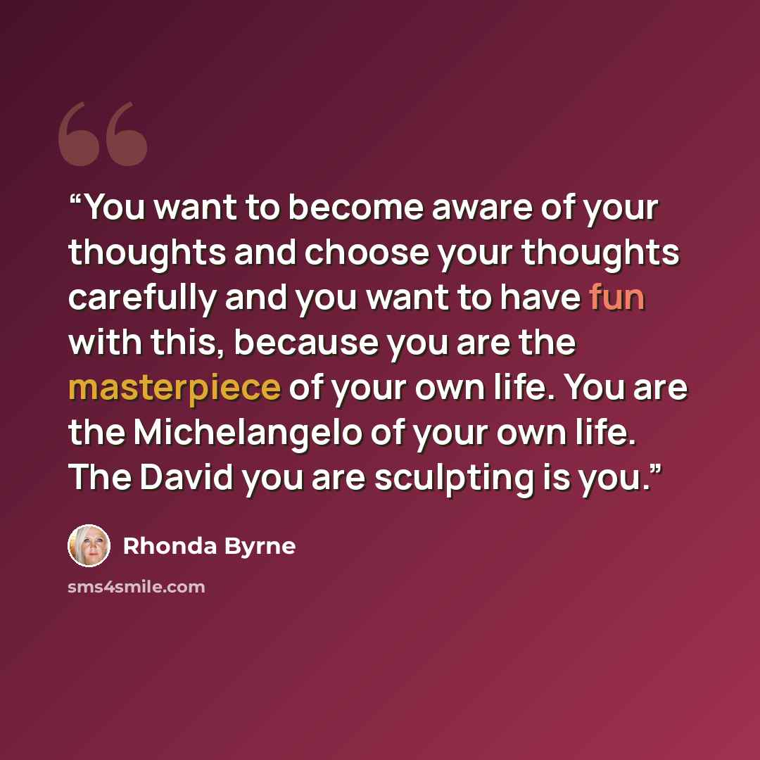 “You want to become aware of your thoughts and choose your thoughts carefully and you want to have fun with this, because you are the masterpiece of your own life. You are the Michelangelo of your own life. The David you are sculpting is you.” quote by Rhonda Byrne