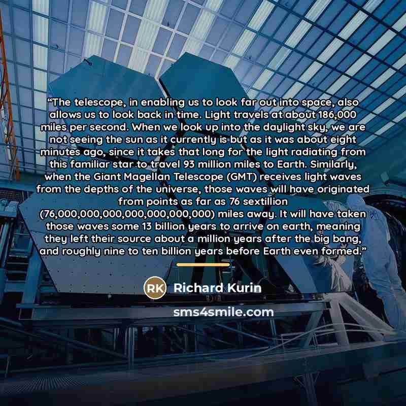 “The telescope, in enabling us to look far out into space, also allows us to look back in time. Light travels at about 186,000 miles per second. When we look up into the daylight sky, we are not seeing the sun as it currently is but as it was about eight minutes ago, since it takes that long for…” quote by Richard Kurin