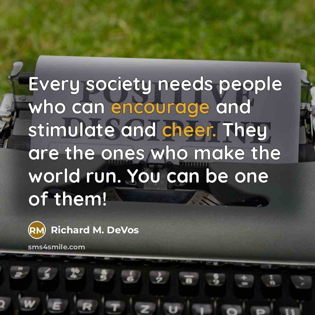“Every society needs people who can encourage and stimulate and cheer. They are the ones who make the world run. You can be one of them!” quote by Richard M. DeVos