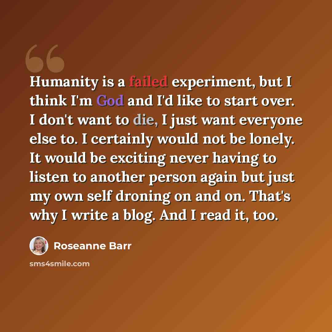 “Humanity is a failed experiment, but I think I'm God and I'd like to start over. I don't want to die, I just want everyone else to. I certainly would not be lonely. It would be exciting never having to listen to another person again but just my own self droning on and on. That's why I write a…” quote by Roseanne Barr