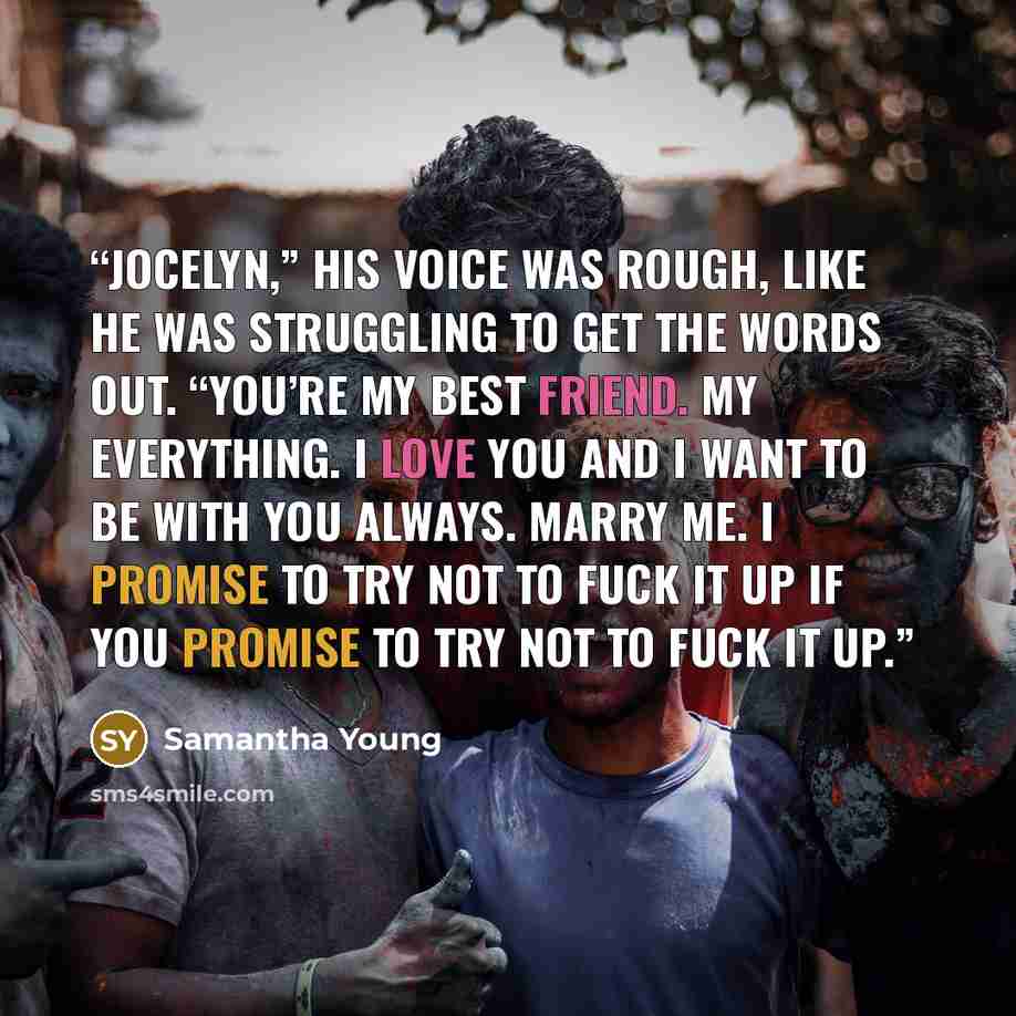 “Jocelyn,” his voice was rough, like he was struggling to get the words out. “You’re my best friend. My everything. I love you and I want to be with you always. Marry me. I promise to try not to fuck it up if you promise to try not to fuck it up.” quote by Samantha Young