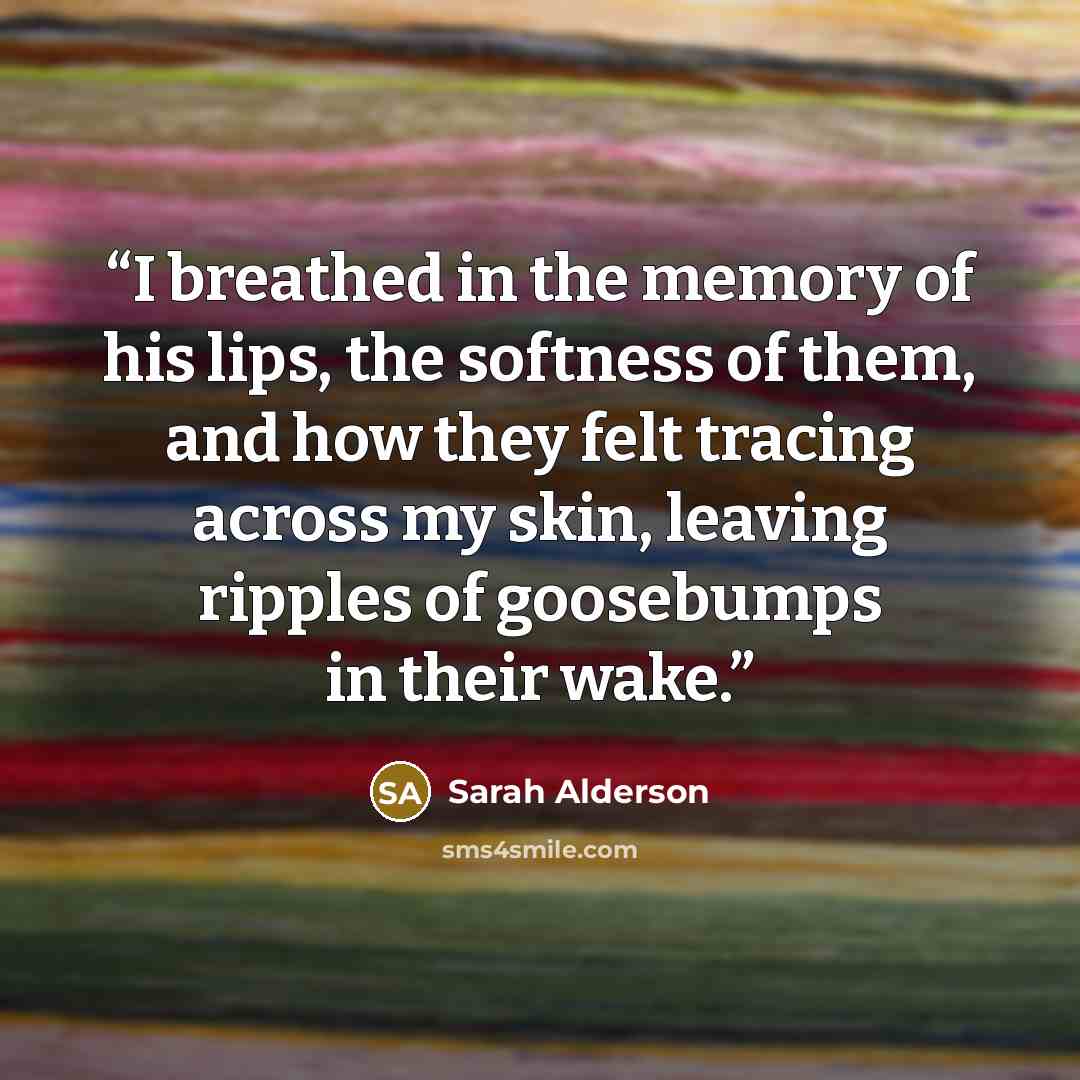 “I breathed in the memory of his lips, the softness of them, and how they felt tracing across my skin, leaving ripples of goosebumps in their wake.” quote by Sarah Alderson