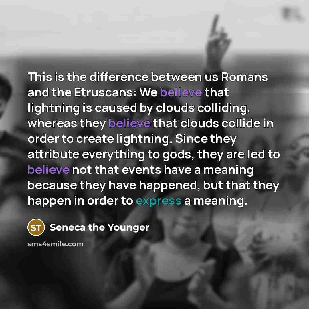 “This is the difference between us Romans and the Etruscans: We believe that lightning is caused by clouds colliding, whereas they believe that clouds collide in order to create lightning. Since they attribute everything to gods, they are led to believe not that events have a meaning because they…” quote by Seneca the Younger