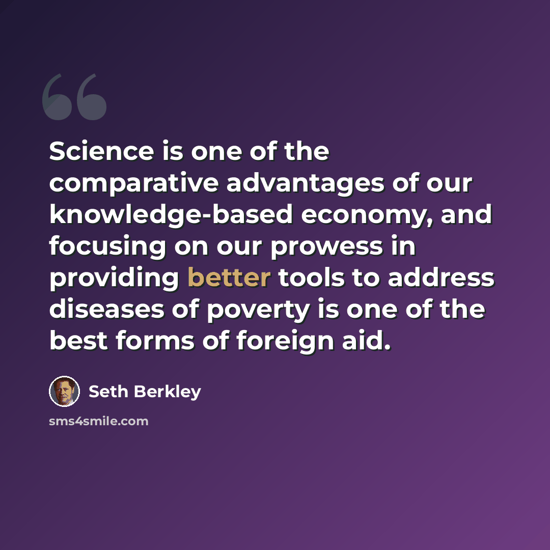 “Science is one of the comparative advantages of our knowledge-based economy, and focusing on our prowess in providing better tools to address diseases of poverty is one of the best forms of foreign aid.” quote by Seth Berkley