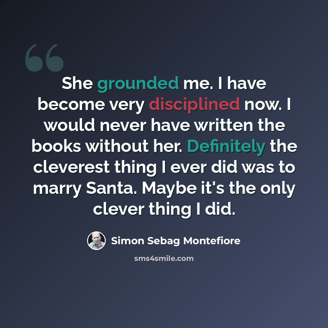 “She grounded me. I have become very disciplined now. I would never have written the books without her. Definitely the cleverest thing I ever did was to marry Santa. Maybe it's the only clever thing I did.” quote by Simon Sebag Montefiore