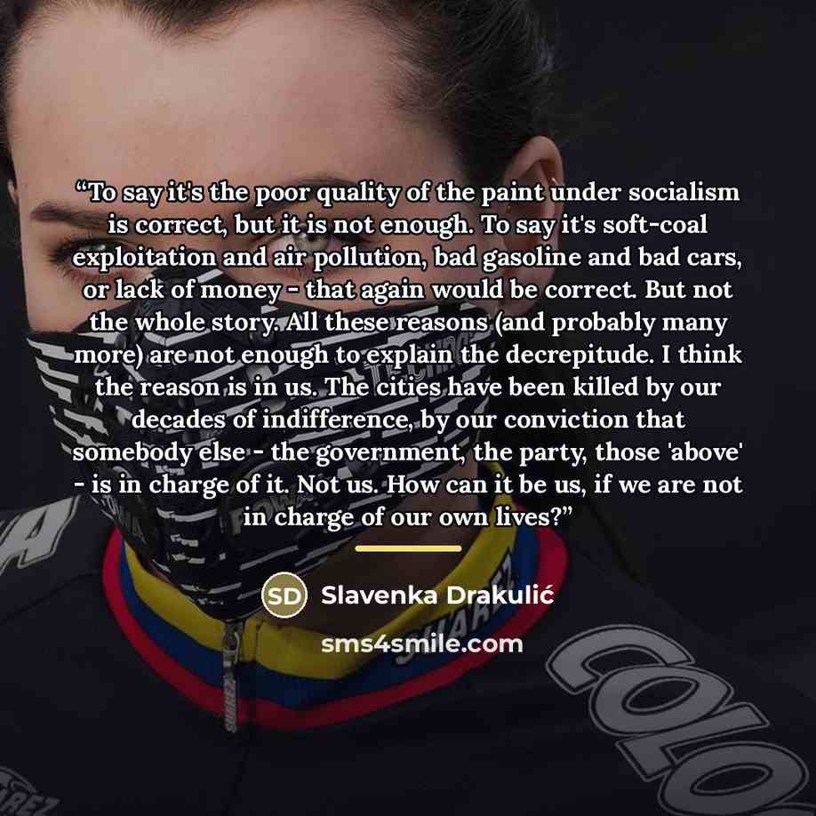 “To say it's the poor quality of the paint under socialism is correct, but it is not enough. To say it's soft-coal exploitation and air pollution, bad gasoline and bad cars, or lack of money - that again would be correct. But not the whole story. All these reasons (and probably many more) are not…” quote by Slavenka Drakulić