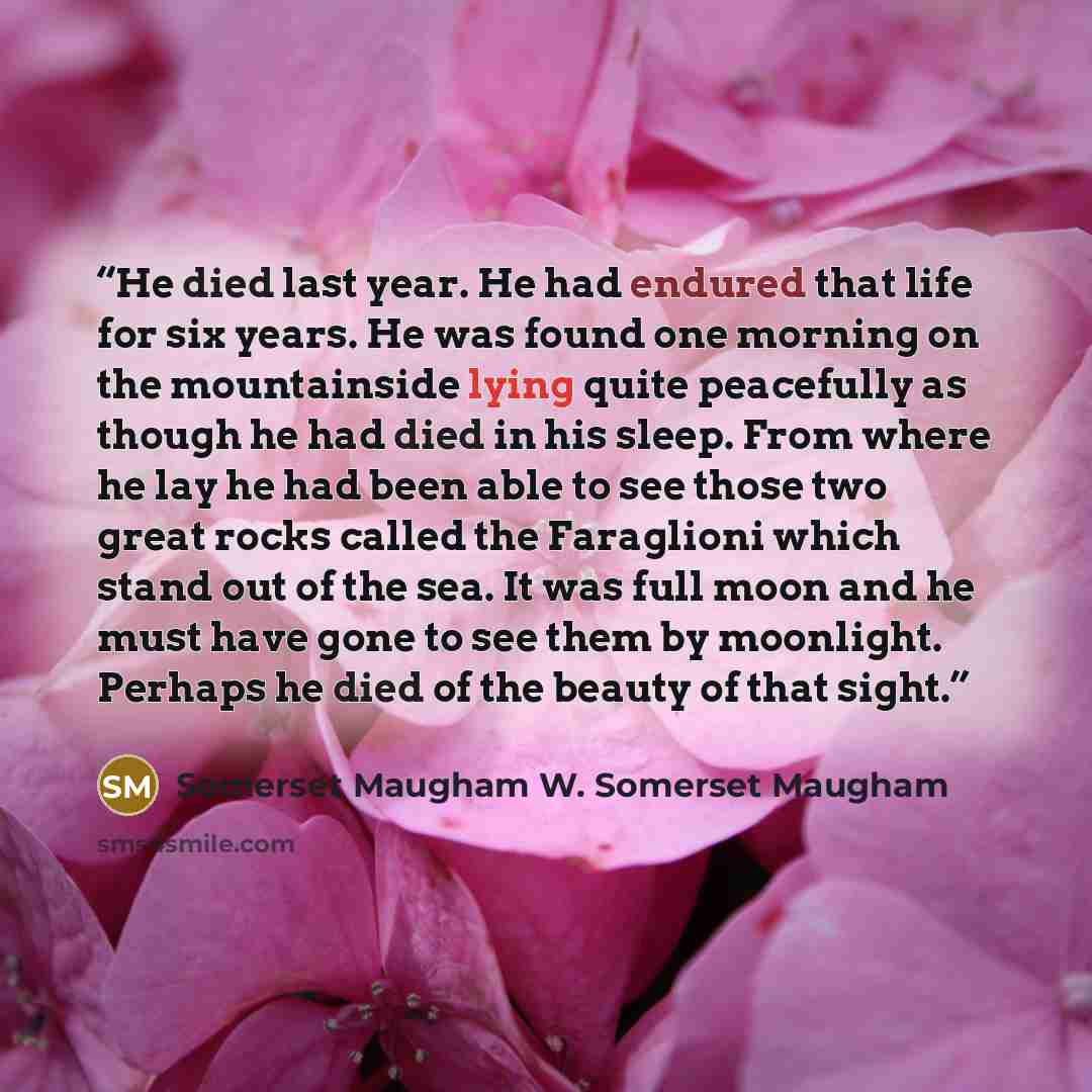 “He died last year. He had endured that life for six years. He was found one morning on the mountainside lying quite peacefully as though he had died in his sleep. From where he lay he had been able to see those two great rocks called the Faraglioni which stand out of the sea. It was full moon and…” quote by Somerset Maugham W. Somerset Maugham