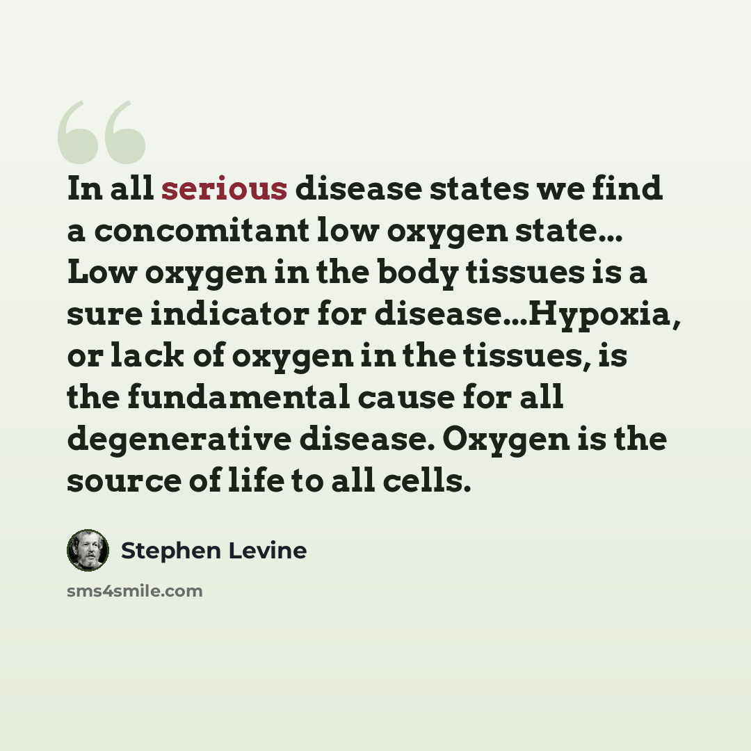 “In all serious disease states we find a concomitant low oxygen state... Low oxygen in the body tissues is a sure indicator for disease...Hypoxia, or lack of oxygen in the tissues, is the fundamental cause for all degenerative disease. Oxygen is the source of life to all cells.” quote by Stephen Levine