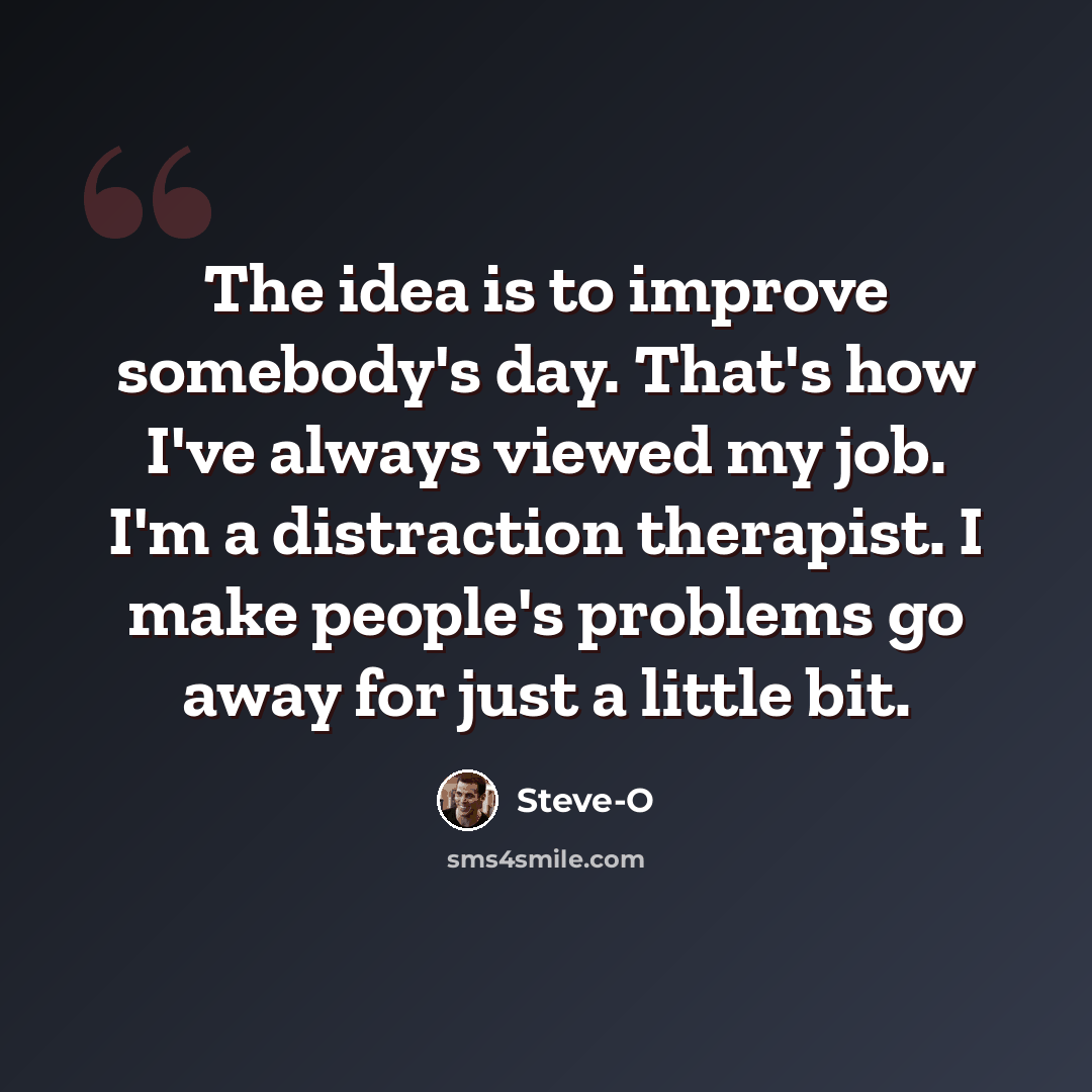 “The idea is to improve somebody's day. That's how I've always viewed my job. I'm a distraction therapist. I make people's problems go away for just a little bit.” quote by Steve-O