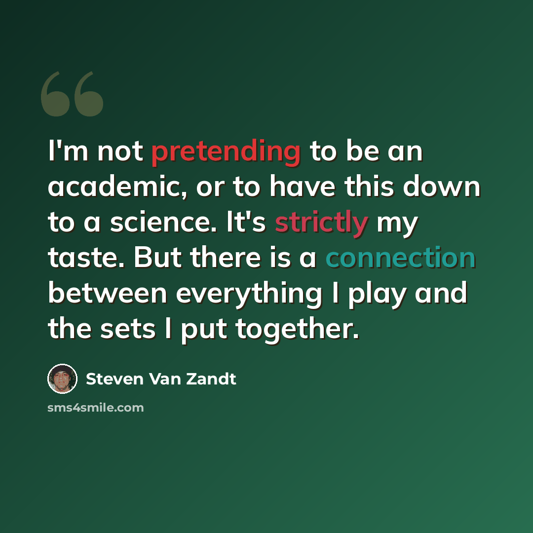 “I'm not pretending to be an academic, or to have this down to a science. It's strictly my taste. But there is a connection between everything I play and the sets I put together.” quote by Steven Van Zandt
