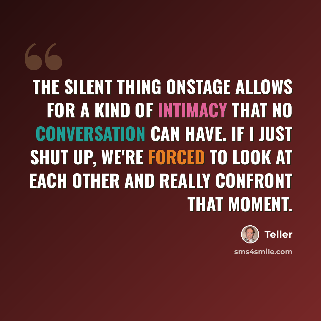 “The silent thing onstage allows for a kind of intimacy that no conversation can have. If I just shut up, we're forced to look at each other and really confront that moment.” quote by Teller