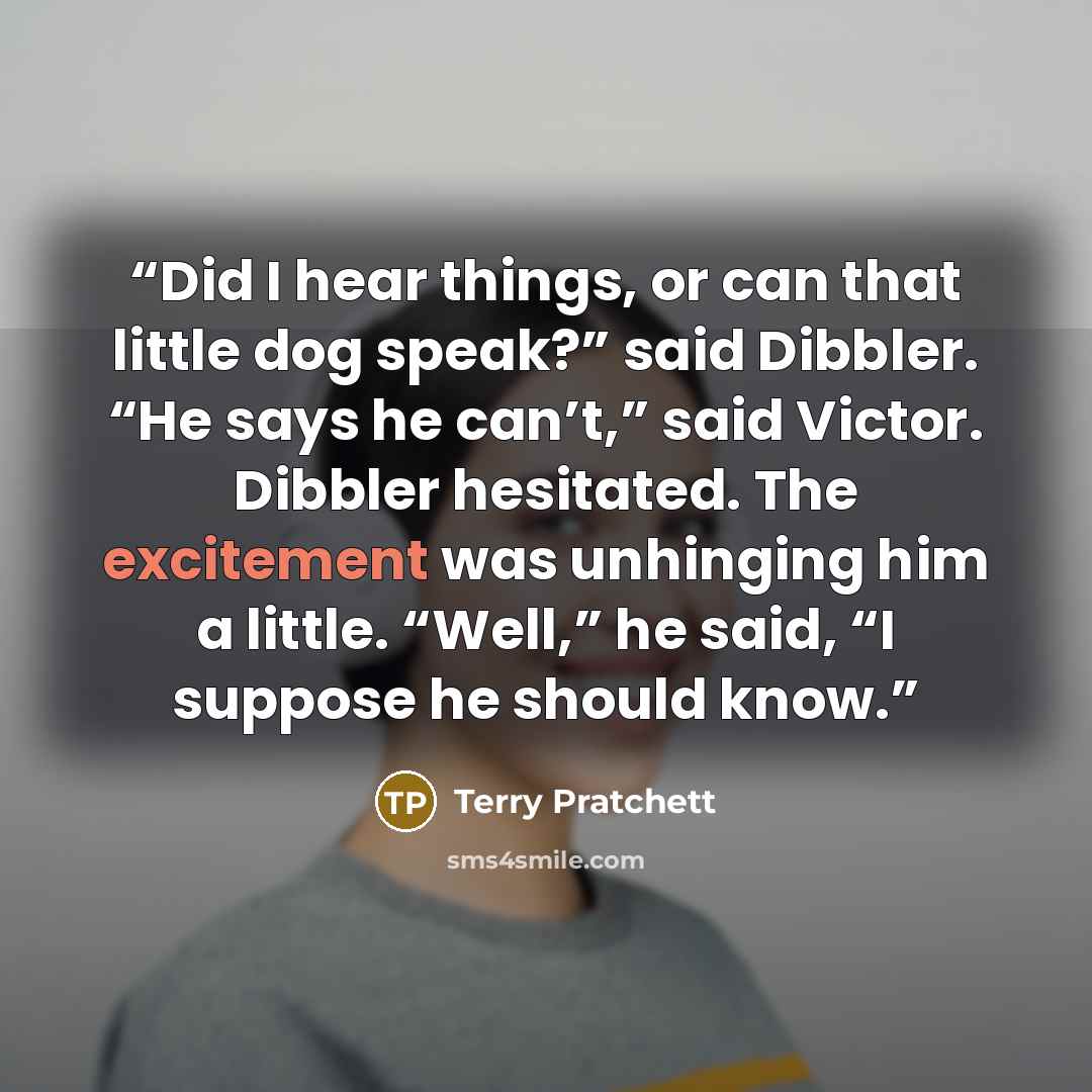 “Did I hear things, or can that little dog speak?” said Dibbler. “He says he can’t,” said Victor. Dibbler hesitated. The excitement was unhinging him a little. “Well,” he said, “I suppose he should know.” quote by Terry Pratchett