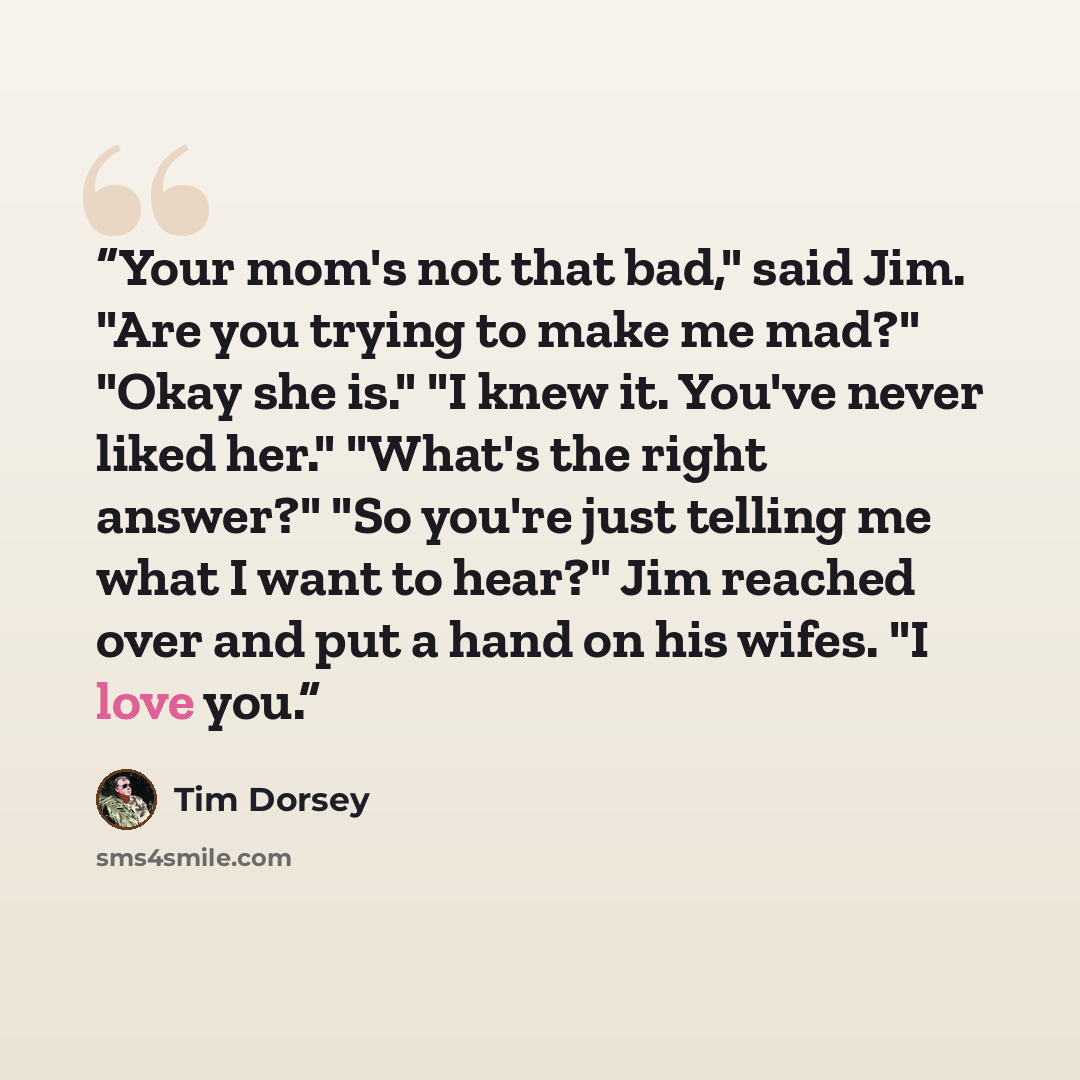 “Your mom's not that bad," said Jim. "Are you trying to make me mad?" "Okay she is." "I knew it. You've never liked her." "What's the right answer?" "So you're just telling me what I want to hear?" Jim reached over and put a hand on his wifes. "I love you.” quote by Tim Dorsey