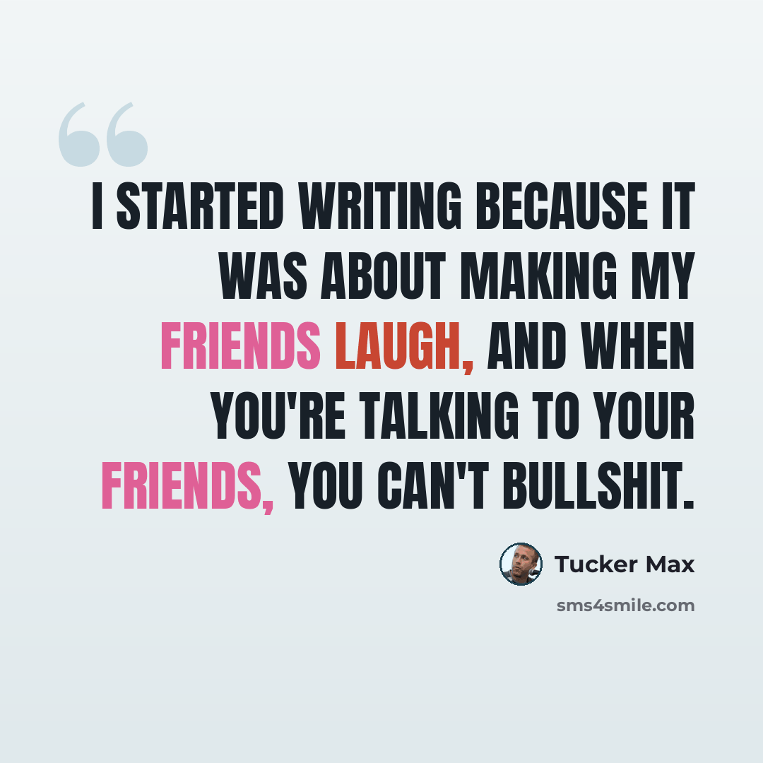 “I started writing because it was about making my friends laugh, and when you're talking to your friends, you can't bullshit.” quote by Tucker Max