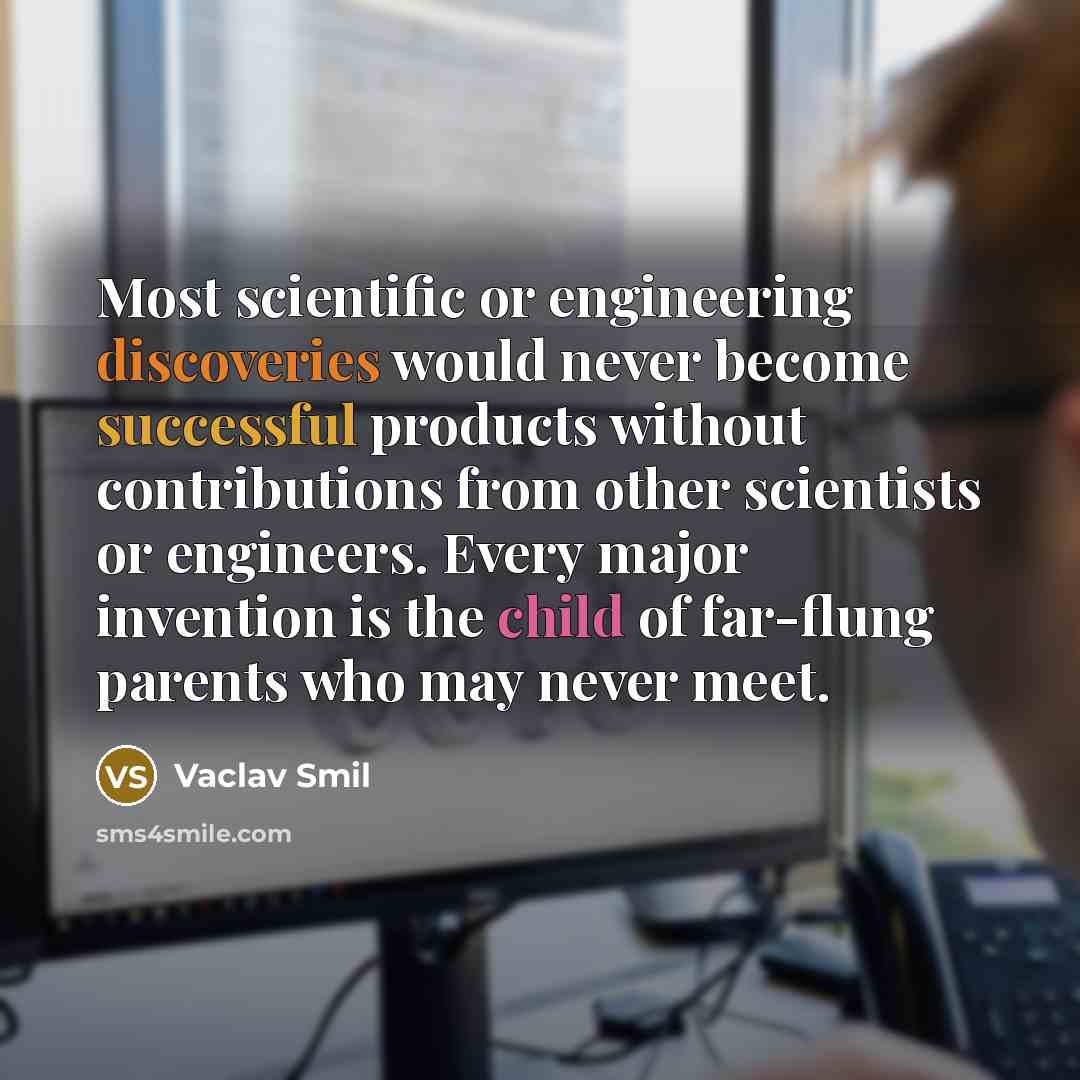 “Most scientific or engineering discoveries would never become successful products without contributions from other scientists or engineers. Every major invention is the child of far-flung parents who may never meet.” quote by Vaclav Smil