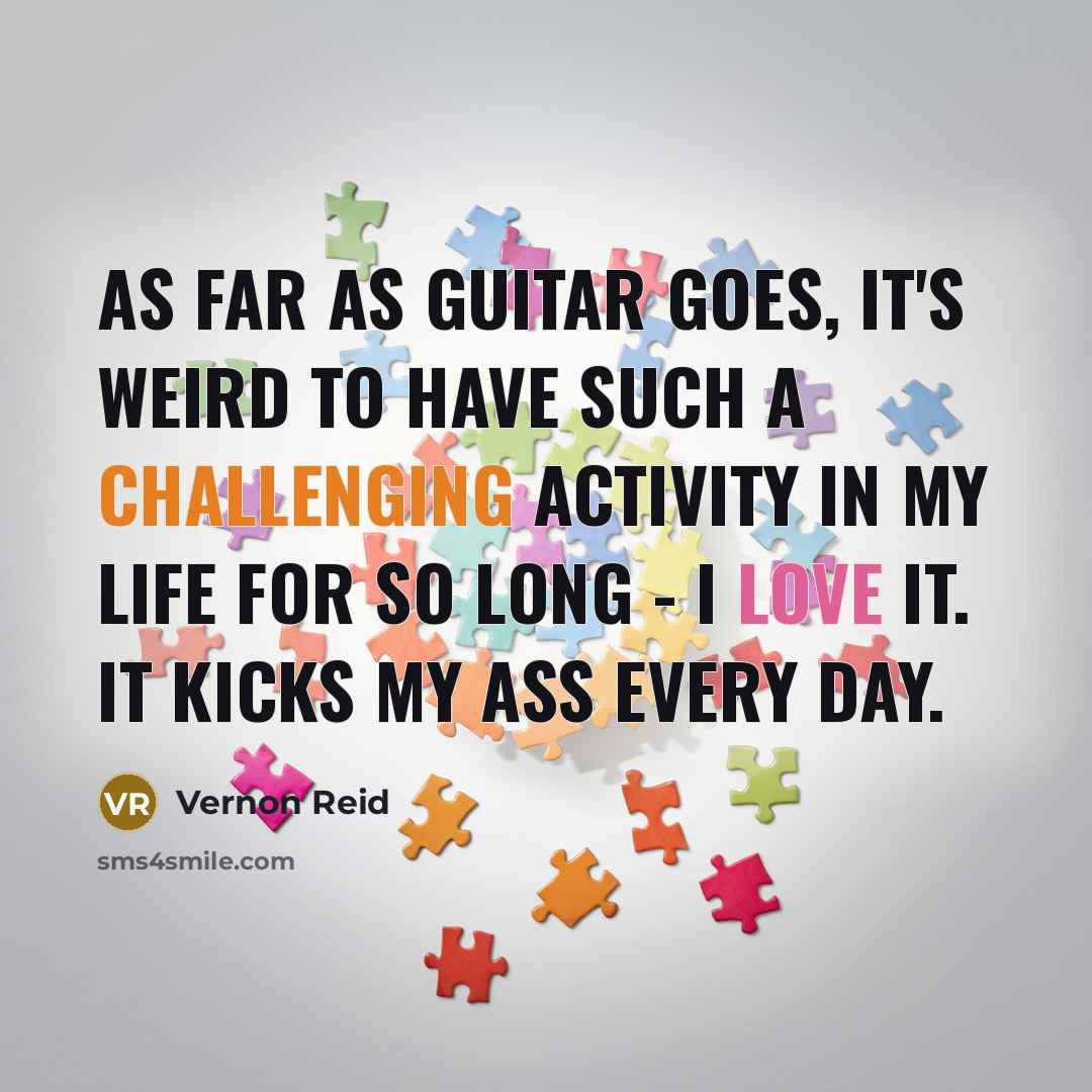 “As far as guitar goes, it's weird to have such a challenging activity in my life for so long - I love it. It kicks my ass every day.” quote by Vernon Reid