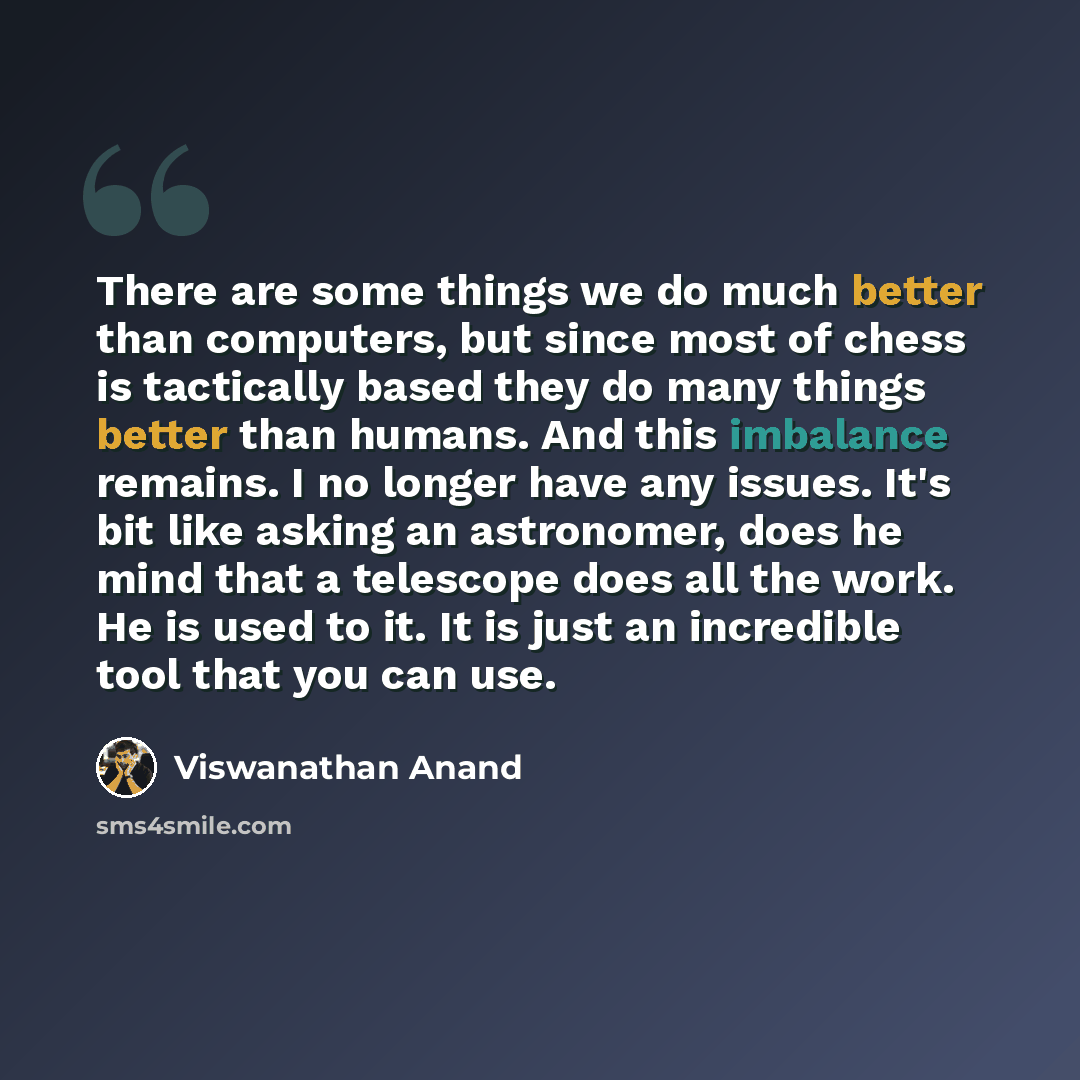 “There are some things we do much better than computers, but since most of chess is tactically based they do many things better than humans. And this imbalance remains. I no longer have any issues. It's bit like asking an astronomer, does he mind that a telescope does all the work. He is used to…” quote by Viswanathan Anand