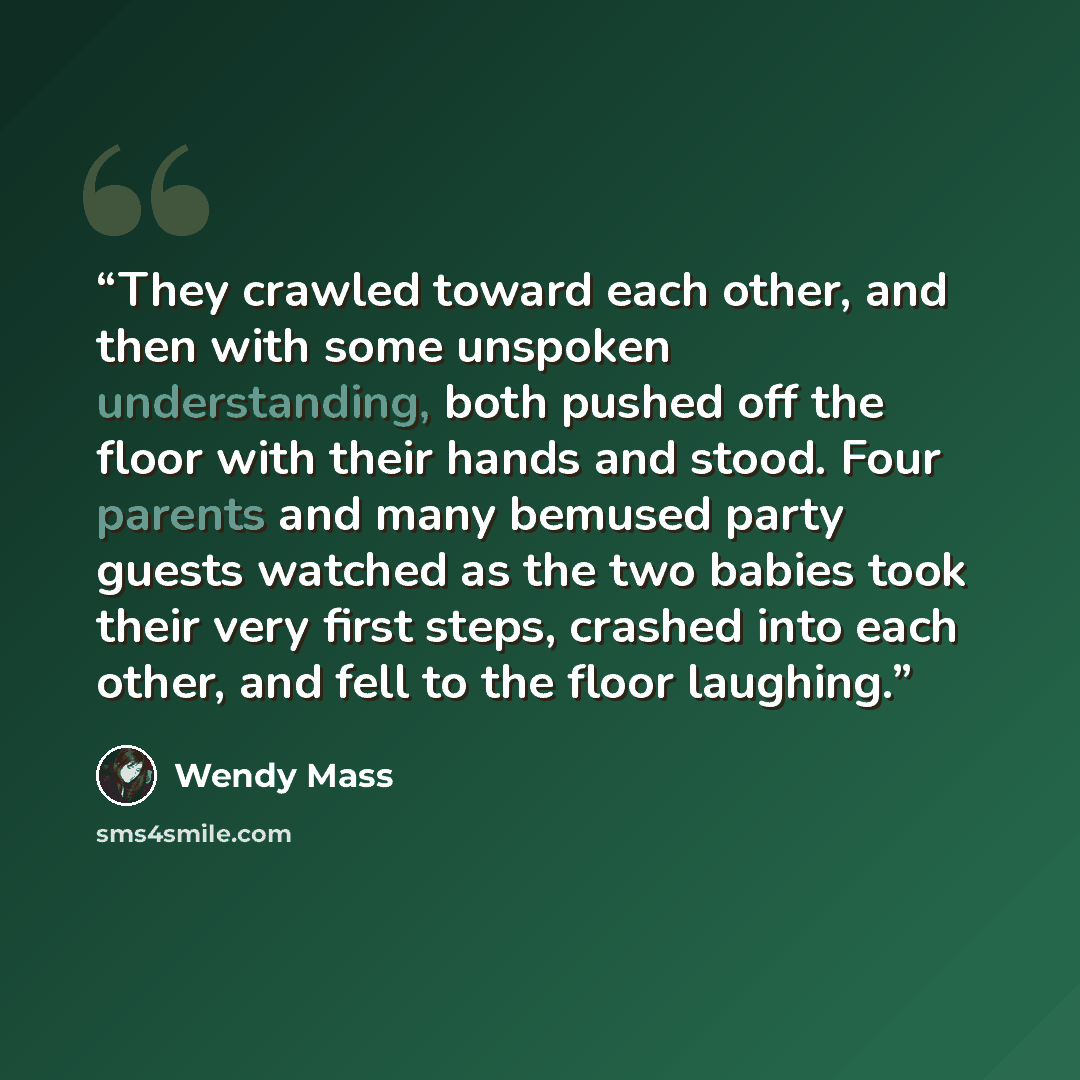 “They crawled toward each other, and then with some unspoken understanding, both pushed off the floor with their hands and stood. Four parents and many bemused party guests watched as the two babies took their very first steps, crashed into each other, and fell to the floor laughing.” quote by Wendy Mass