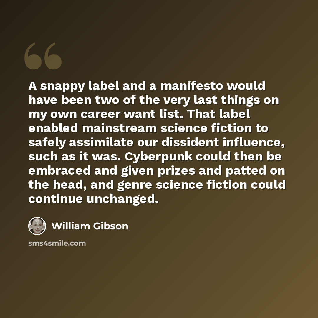 “A snappy label and a manifesto would have been two of the very last things on my own career want list. That label enabled mainstream science fiction to safely assimilate our dissident influence, such as it was. Cyberpunk could then be embraced and given prizes and patted on the head, and genre…” quote by William Gibson