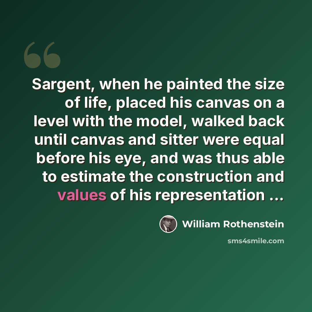 “Sargent, when he painted the size of life, placed his canvas on a level with the model, walked back until canvas and sitter were equal before his eye, and was thus able to estimate the construction and values of his representation ...” quote by William Rothenstein