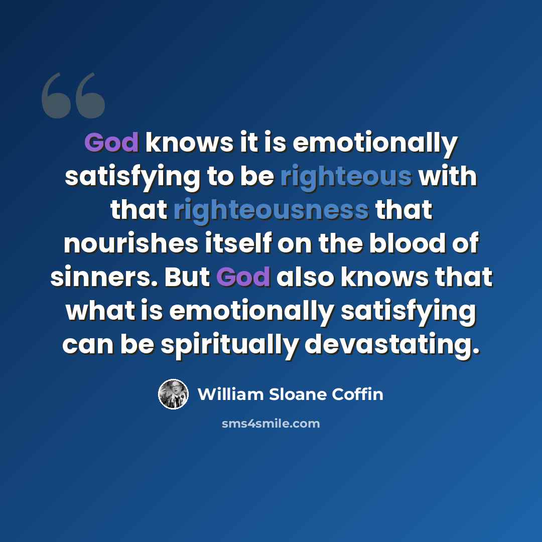 “God knows it is emotionally satisfying to be righteous with that righteousness that nourishes itself on the blood of sinners. But God also knows that what is emotionally satisfying can be spiritually devastating.” quote by William Sloane Coffin
