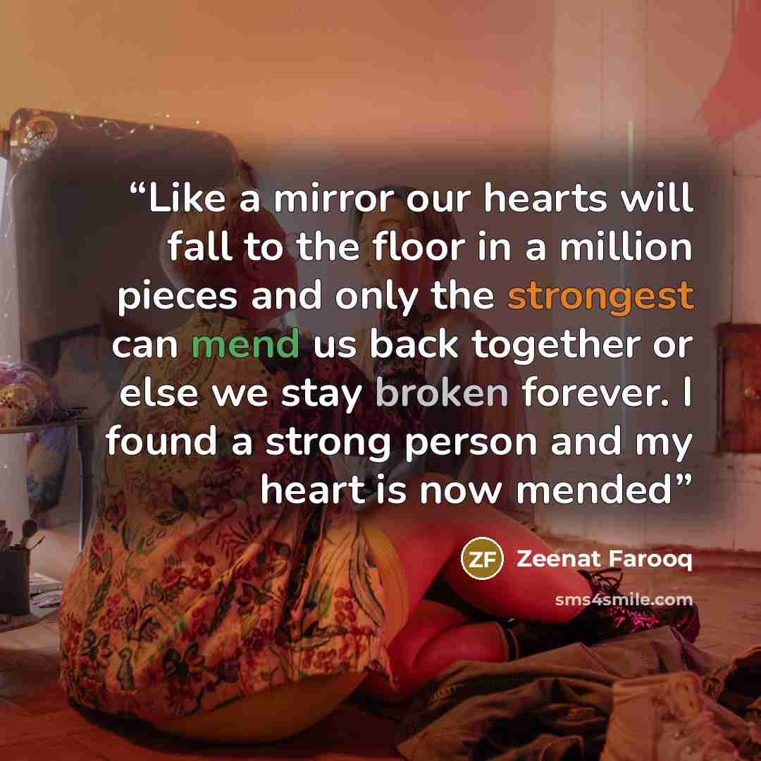 “Like a mirror our hearts will fall to the floor in a million pieces and only the strongest can mend us back together or else we stay broken forever. I found a strong person and my heart is now mended” quote by Zeenat Farooq