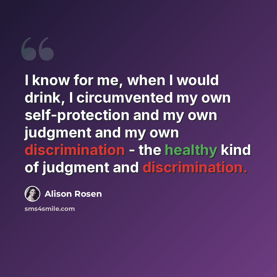 “I know for me, when I would drink, I circumvented my own self-protection and my own judgment and my own discrimination - the healthy kind of judgment and discrimination.” quote by Alison Rosen