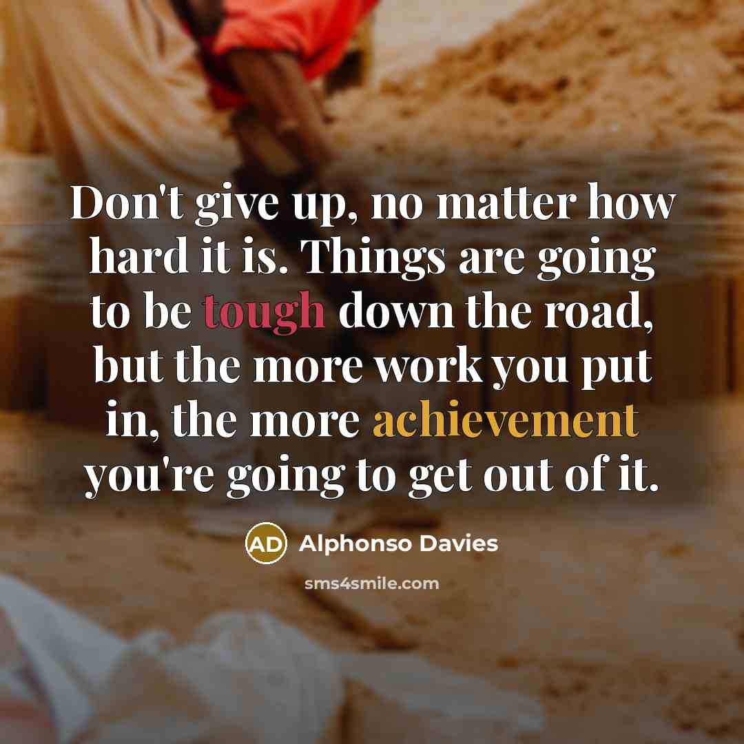 “Don't give up, no matter how hard it is. Things are going to be tough down the road, but the more work you put in, the more achievement you're going to get out of it.” quote by Alphonso Davies