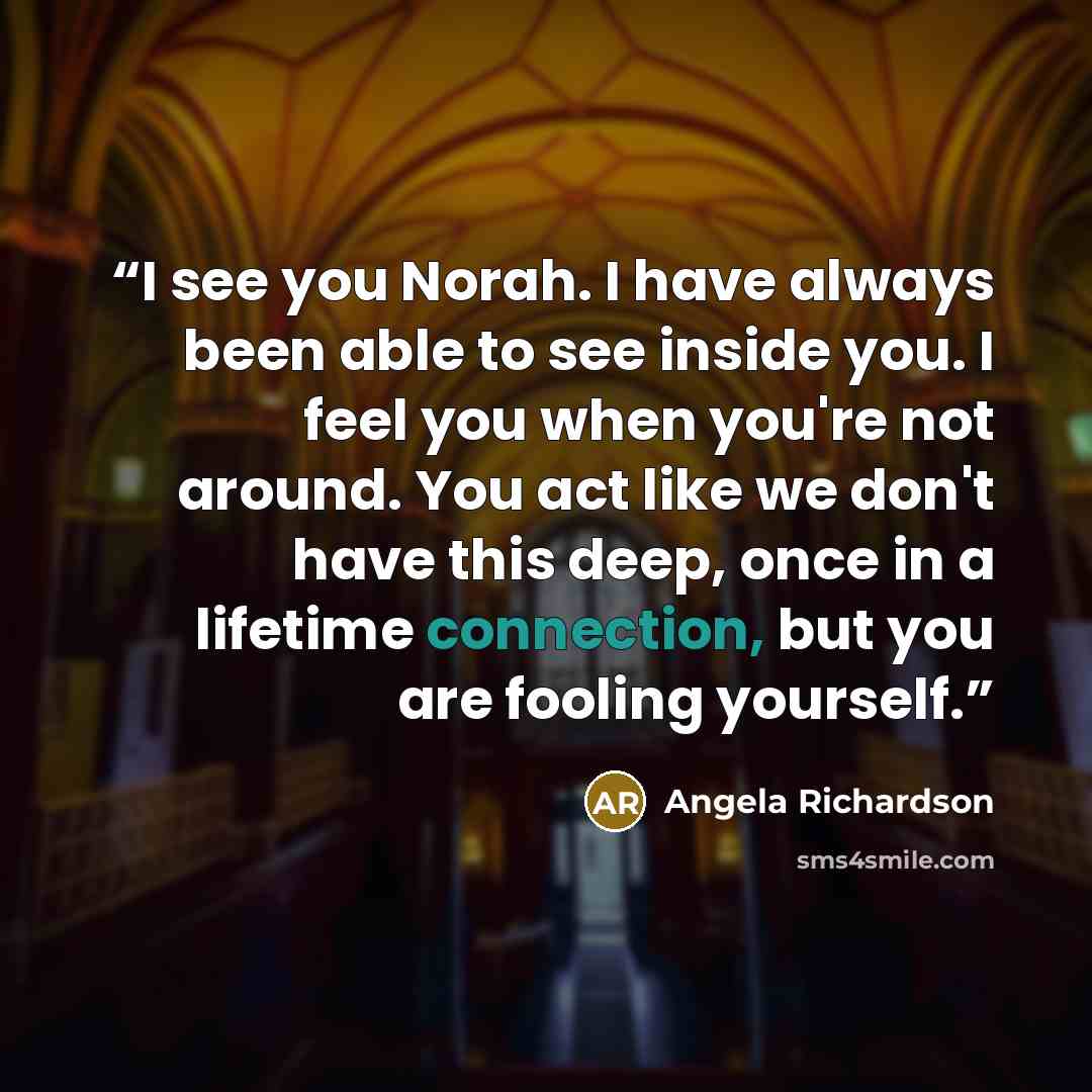 “I see you Norah. I have always been able to see inside you. I feel you when you're not around. You act like we don't have this deep, once in a lifetime connection, but you are fooling yourself.” quote by Angela Richardson