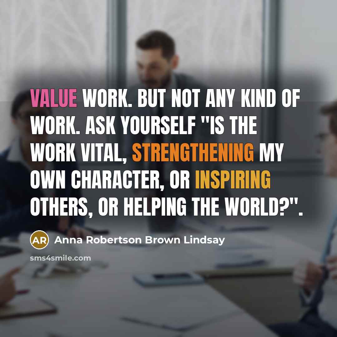 “Value work. But not any kind of work. Ask yourself "Is the work vital, strengthening my own character, or inspiring others, or helping the world?".” quote by Anna Robertson Brown Lindsay